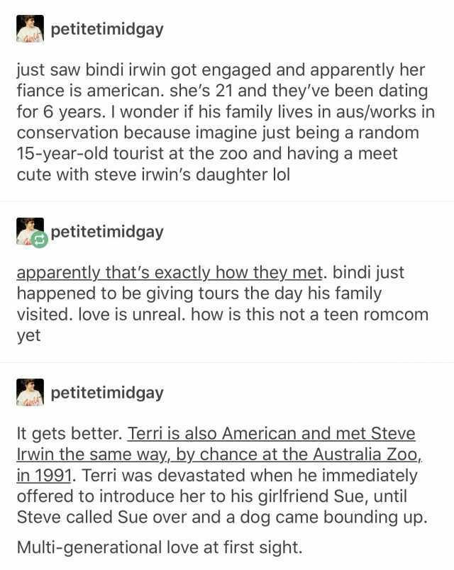petitetimidgay just saw bindi irwin got engaged and apparently her fiance is american. shes 21 and theyve been dating for 6 years. I wonder if his family lives in aus/works in conservation because imagine just being a random 15-ye