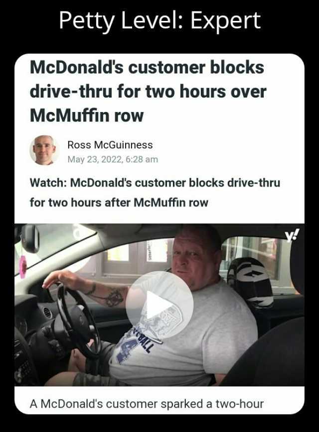 Petty Level Expert McDonalds customer blocks drive-thru for two hours over McMuffin row Ross McGuinness May 23 2022 628 am Watch McDonalds customer blocks drive-thru for two hours after McMuffin row A McDonalds customer sparked a 
