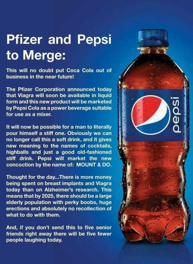 Pfizer and Pepsi to Merge This will no doubt put Coca Cola out of business in the near future! The Pfizer Corporation announced today that Viagra will soon be available in liquid form and this new product will be marketed by Pepsi