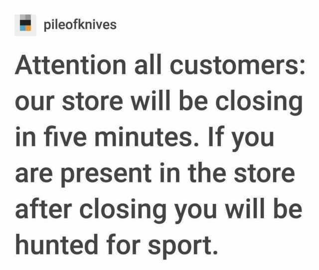 pileofknives Attention all customers our store will be closing in five minutes. If you are present in the store after closing you will be hunted for sport.