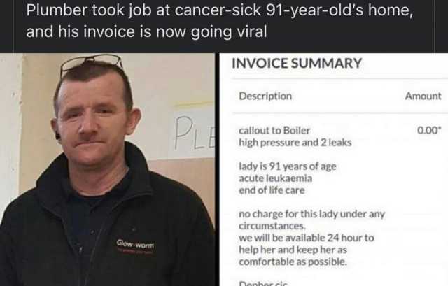 Plumber took job at cancer-sick 91-year-olds home and his invoice is now going viral INVOICE SUMMARY Description Amount P callout to Boiler 0.00 high pressure and 2 leaks lady is 91 years of age acute leukaemia end of life care no