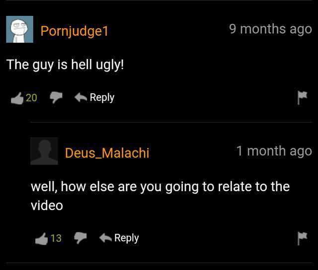 Pornjudge1 9 months ago The guy is hell ugly! 20 Reply Deus_Malachi 1 month ago well how else are you going to relate to the video 13 Reply 