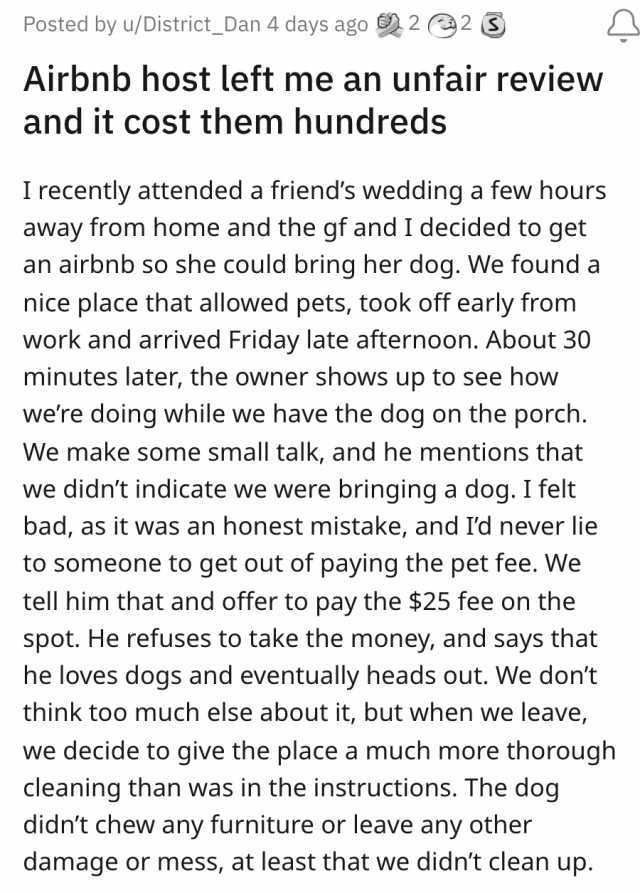 Posted by u/District_Dan 4 days ago 2 2 Airbnb host left me an unfair review and it cost them hundreds I recently attended a friends wedding a few hours away from home and the gf and I decided to get an airbnb so she could bring h