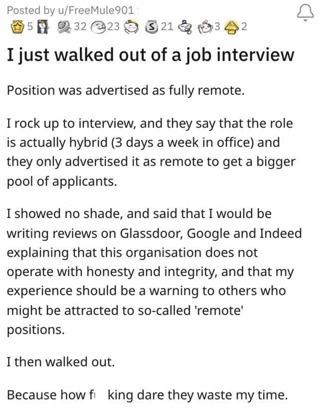 Posted by u/FreeMule901 5 232 23 21 32 I just walked out of a job interview Position was advertised as fully remote. I rock up to interview and they say that the role is actually hybrid (3 days a week in office) and they only adve