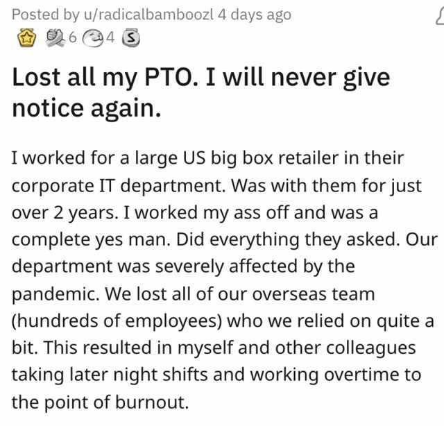 Posted by u/radicalbamboozl 4 days ago 64 Lost all my PTO. I will never give notice again. I worked for a large US big box retailer in their corporate IT department. Was with them for just over 2 years. I worked my ass off and was
