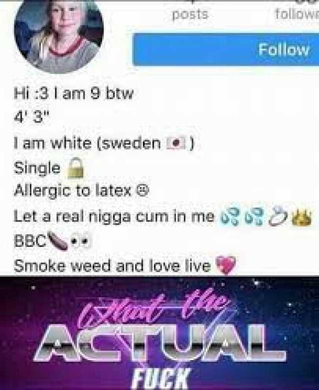 posts followm Follow Hi3 1 am 9 btw 43 I am white (sweden e) Single Allergic to latex Let a real nigga cum in me 0 s BBC Smoke weed and love live A FUCK