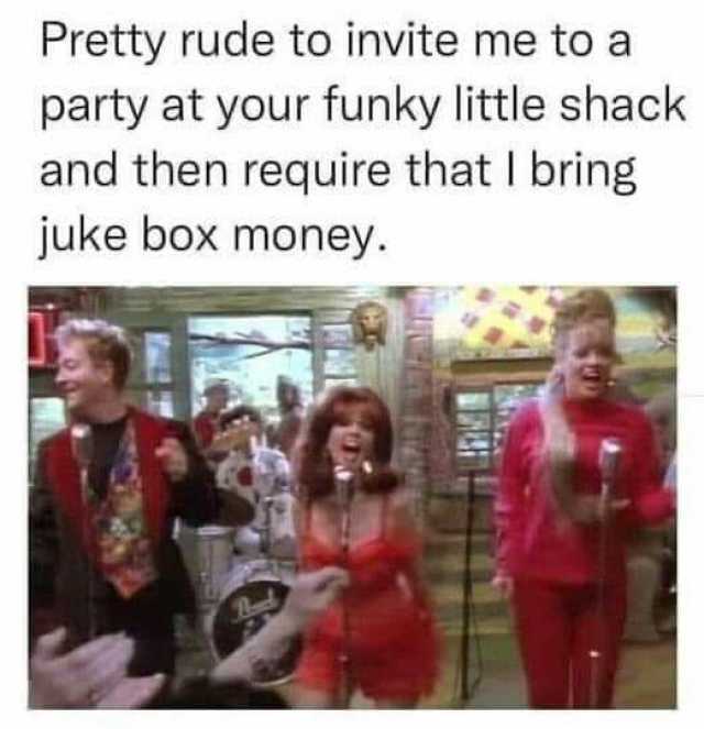 Pretty rude to invite me to a party at your funky little shack and then require that I bring juke box money.
