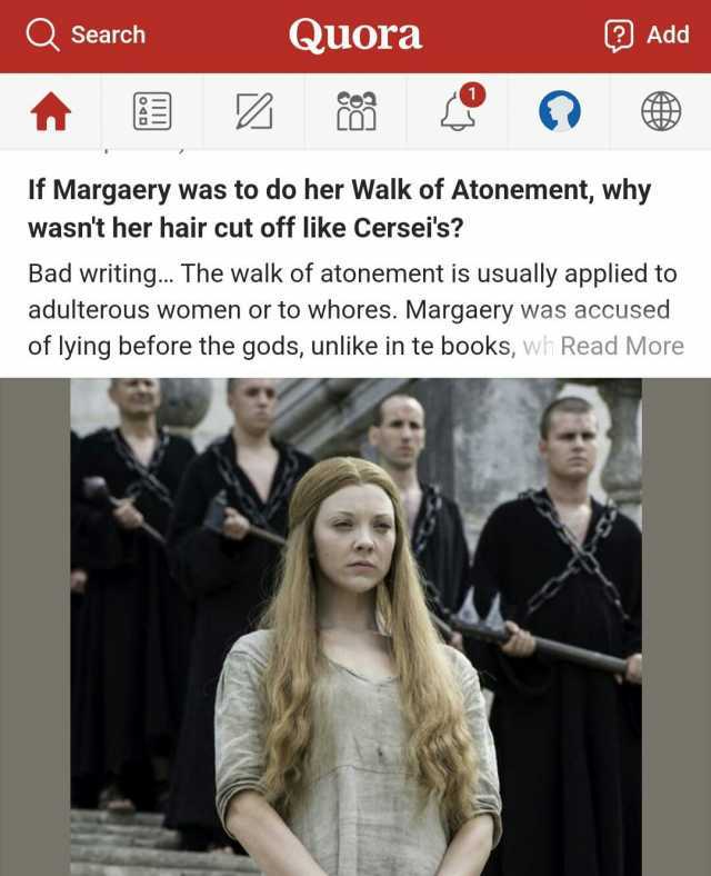 Q Search Quora Add If Margaery was to do her Walk of Atonement why wasnt her hair cut off like Cerseis Bad writing... The walk of atonement is usually applied to adulterous women or to whores. Margaery was accused of lying before 