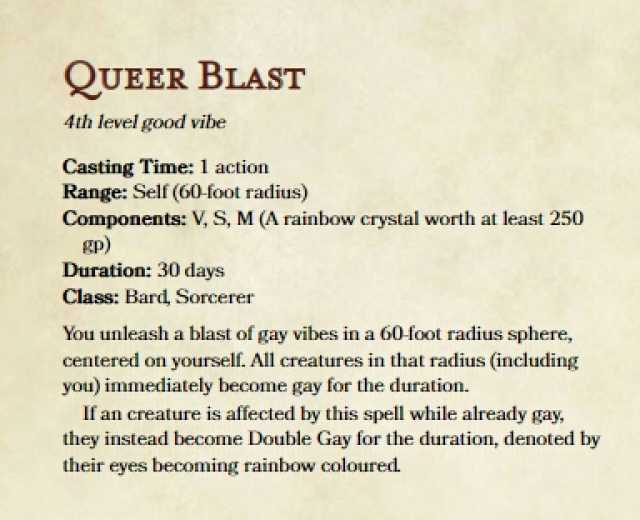 QUEER BLAST 4th level good vibe Casting Time 1 action Range Self (60-foot radius) Components V S M (A rainbow crystal worth at least 250 gP) Duration 30 days Class Bard Sorcerer You unleash a blast of gay vibes in a 60-foot radius