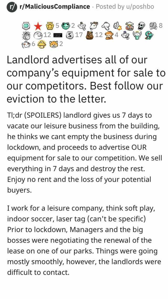 r/ r/MaliciousCompliance Posted by u/poshbo 12 S17 12 682 A 8 Landlord advertises all of our companys equipment for sale to our competitors. Best follow our eviction to the letter. Tl;dr (SPoILERS) landlord gives us 7 days to vaca