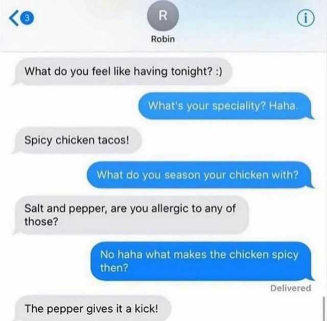 R Robin What do you feel like having tonight) Whats your speciality Haha. Spicy chicken tacos! What do you season your chicken with Salt and pepper are you allergic to any of those No haha what makes the chicken spicy then Deliver
