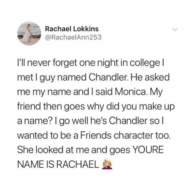 Rachael Lokkins @RachaelAnn253 Ill never forget one night in college I met I guy named Chandler. He asked me my name and I said Monica. My friend then goes why did you make a name? I go well hes Chandler so I wanted to be a Friend