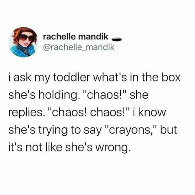 rachelle mandik @rachelle_mandik i ask my toddler whats in the box shes holding. chaos! she replies. chaos! chaos! i know shes tryirng to say crayons but its not like shes wrong.