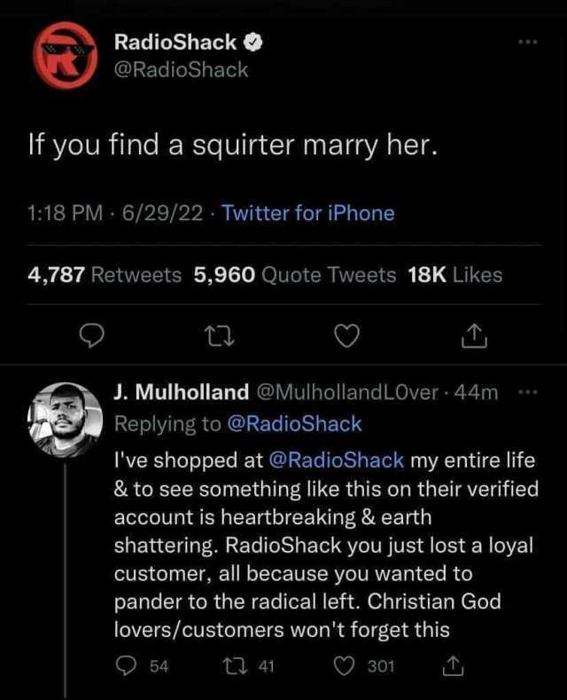 RadioShack @RadioShack If you find a squirter marry her. 118 PM 6/29/22 Twitter for iPhone 4787 Retweets 5960 Quote Tweets 18K Likes t J. Mulholland @Mulholland LOver 44m Replying to @RadioShack Ive shopped at @RadioShack my entir