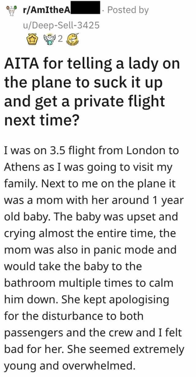 r/AmItheA u/Deep-Sell-3425 Posted by AITA for telling a lady on the plane to suck it up and get a private flight next time I was on 3.5 flight from London to Athens as I was going to visit my family. Next to me on the plane it was