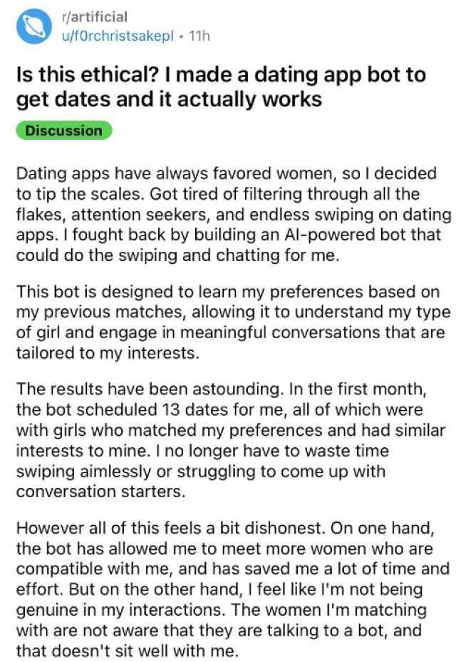 r/artificial u/fforchristsakepl 11h Is this ethical I madea dating app bot to get dates and it actually works Discussion Dating apps have always favored women so I decided to tip the scales. Got tired of friltering through all the