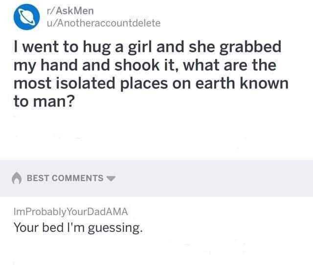r/AskMen u/Anotheraccountdelete I went to hug a girl and she grabbed my hand and shook it what are the most isolated places on earth known to man? BEST COMMENTS ImProbably YourDadAMA Your bed lm guessing. 
