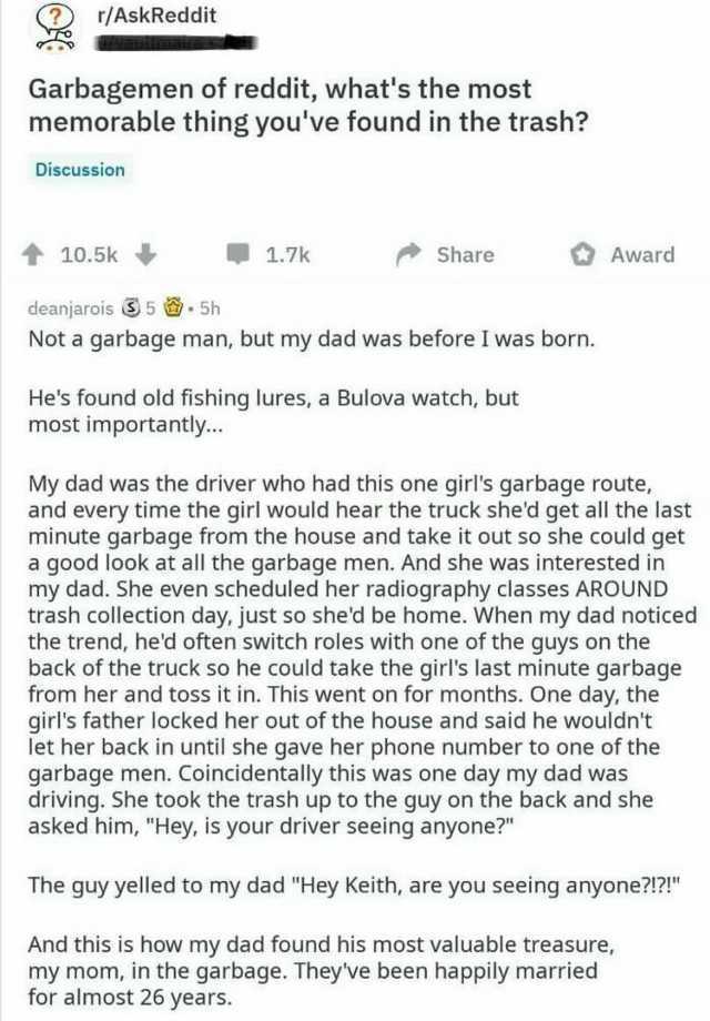 r/AskReddit Garbagemen of reddit whats the most memorable thing youve found in the trash Discussion ↑ 10.5k deanjarois S 5 . 5h 1.7k Share Not a garbage man but my dad was before I was born. Hes found old fishing lures a Bulova 