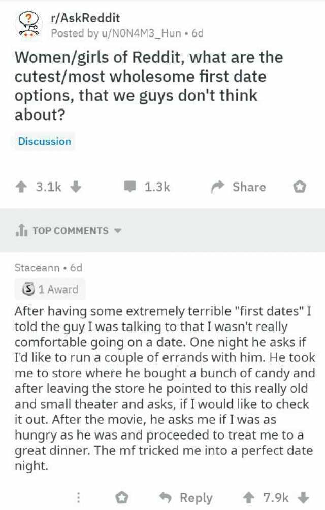 r/AskReddit Posted by u/NON4M3_Hun 6d Women/girls of Reddit what are the cutest/most wholesome first date options that we guys dont think about Discussion t3.1k 1.3k Share TTOP COMMENTS Staceann 6d 1 Award After having some extrem