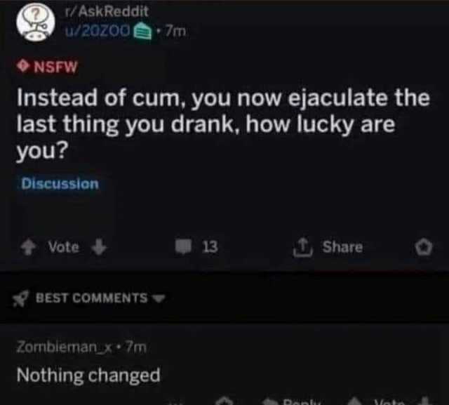 r/AskReddit u/20zo07m NSFW Instead of cum you now ejaculate the last thing you drank how lucky are you Discussion Vote 13 Share BEST COMMENTS Zombiemanx 7m Nothing changed Moto