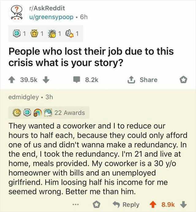 r/AskReddit u/greensypoop 6h 1111 People who lost their job due to this crisis what is your story 39.5k 8.2k Share edmidgley 3h 22 Awards They wanted a coworker and I to reduce our hours to half each because they could only afford