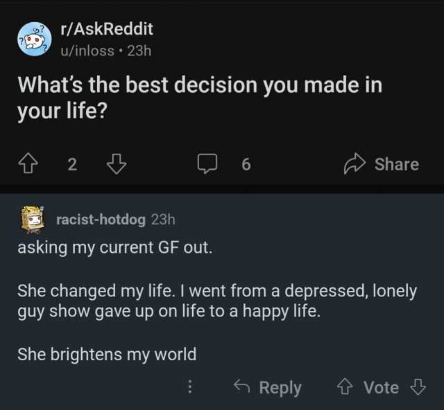 r/AskReddit u/inloss• 23h Whats the best decision you made in your life 2 racist-hotdog 23h asking my current GF out. 6 She brightens my world She changed my life. I went from a depressed lonely guy show gave up on life to a hap