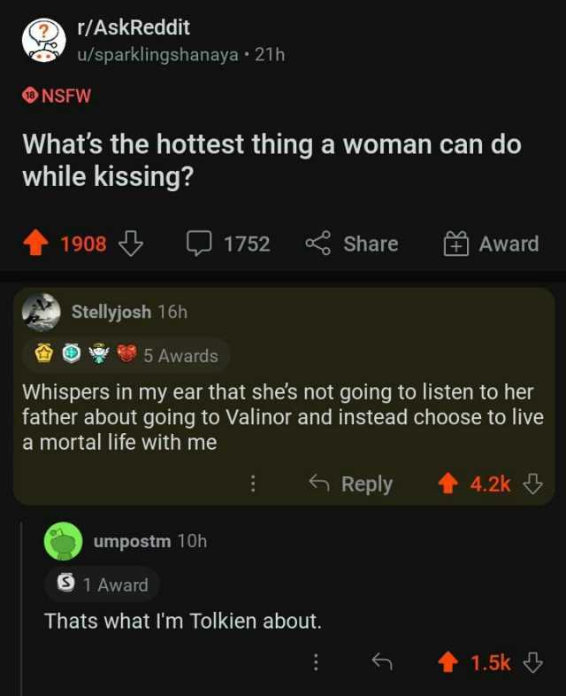 r/AskReddit u/sparklingshanaya 21h NSFW Whats the hottest thing a woman can do while kissing 1908 1752 Share Award St Stellyjosh 16h 5 Awards Whispers in my ear that shes not going to listen to her father about going to Valinor an