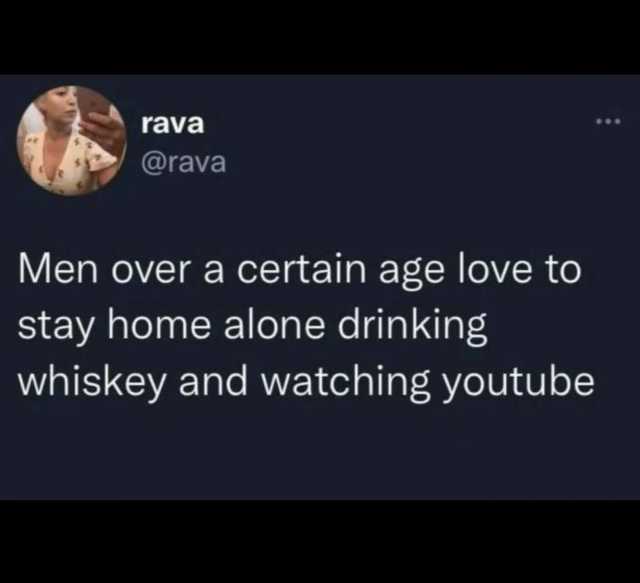 rava @rava Men over a certain age love to stay home alone drinking whiskey and watching youtube