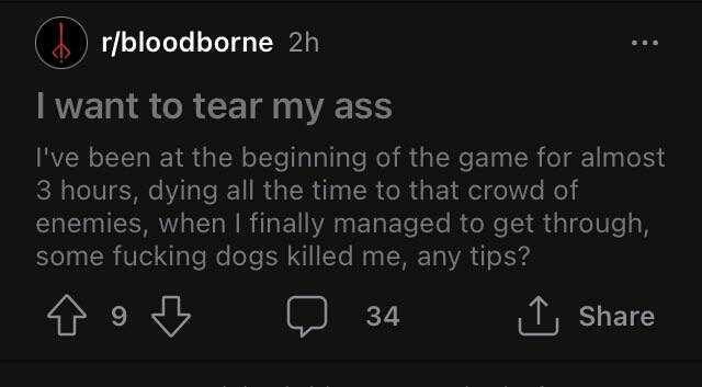 )r/bloodborne 2h I want to tear my ass Ive been at the beginning of the game for almost 3 hours dying all the time to that crowd of enemies when I finally managed to get through some fucking dogs killed me any tips 34 Share