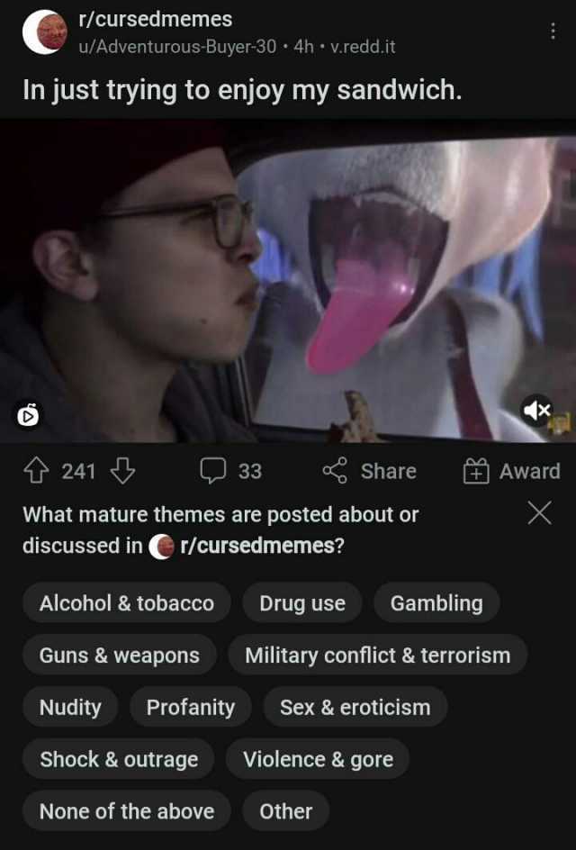 r/cursedmemes u/Adventurous-Buyer-30 4h v.redd.it In just trying to enjoy my sandwich. 241 33 Share Award What mature themes are posted about or discussed in r/cursedmemes Alcohol & tobacco Drug use Gambling Guns &weapons Military