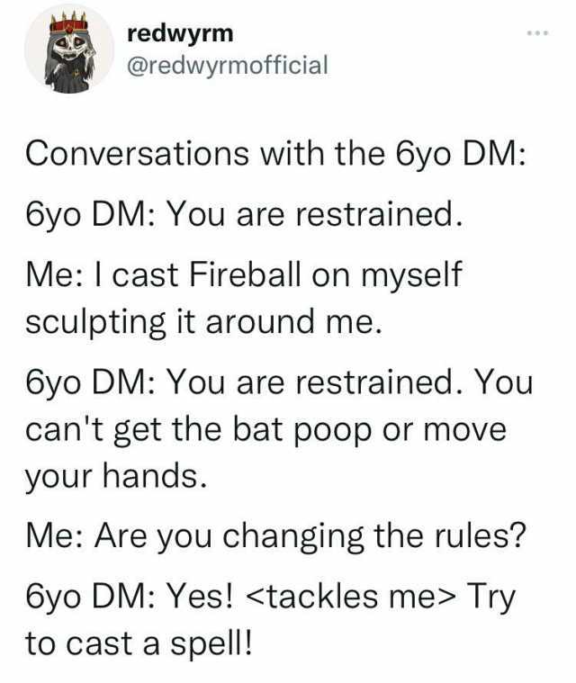 redwyrm @redwyrmofficial Conversations with the 6yo DM 6yo DM You are restrained. Me I cast Fireball on myself sculpting it around me. 6yo DM You are restrained. You cant get the bat p0op or move your hands. Me Are you changing th