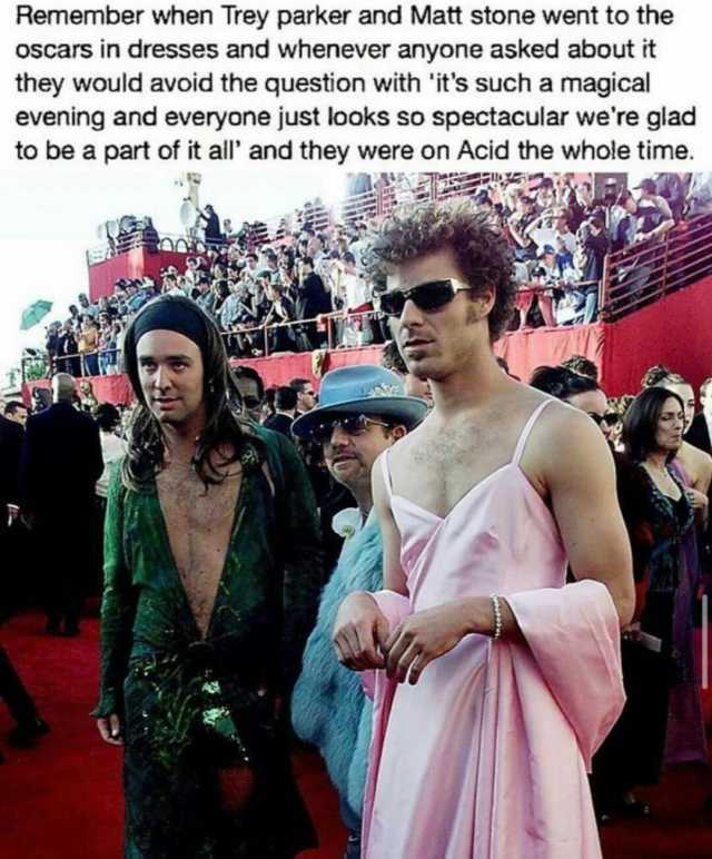 Remember when Trey parker and Matt stone went to the oscars in dresses and whenever anyone asked about it they would avoid the question with its such a magical evening and everyone just looks so spectacular were glad to be a part 