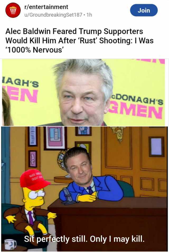 r/entertainment Join u/GroundbreakingSet187. 1h Alec Baldwin Feared Trump Supporters Would Kill Him After Rust Shooting I Was 1000% Nervous LAGHS EN cDONAGHS aMEN Sit perfectly still. Only I may kill.