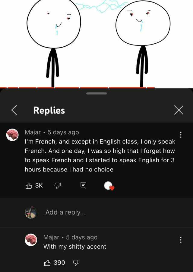 Replies X Majar 5 days ago Im French and except in English class I only speak French. And one day I was so high that I forget how to speak French and I started to speak English for 3 hours because I had no choice 3K Add a reply. M