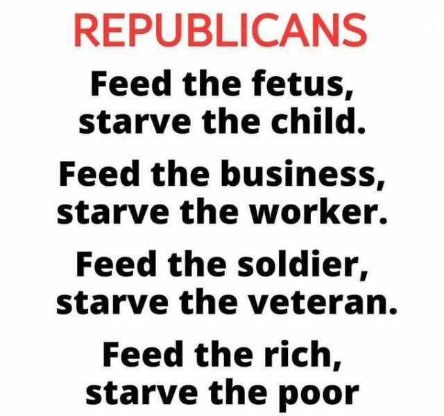 REPUBLICANS Feed the fetus starve the child. Feed the business starve the worker. Feed the soldier starve the veteran. Feed the rich starve the poor
