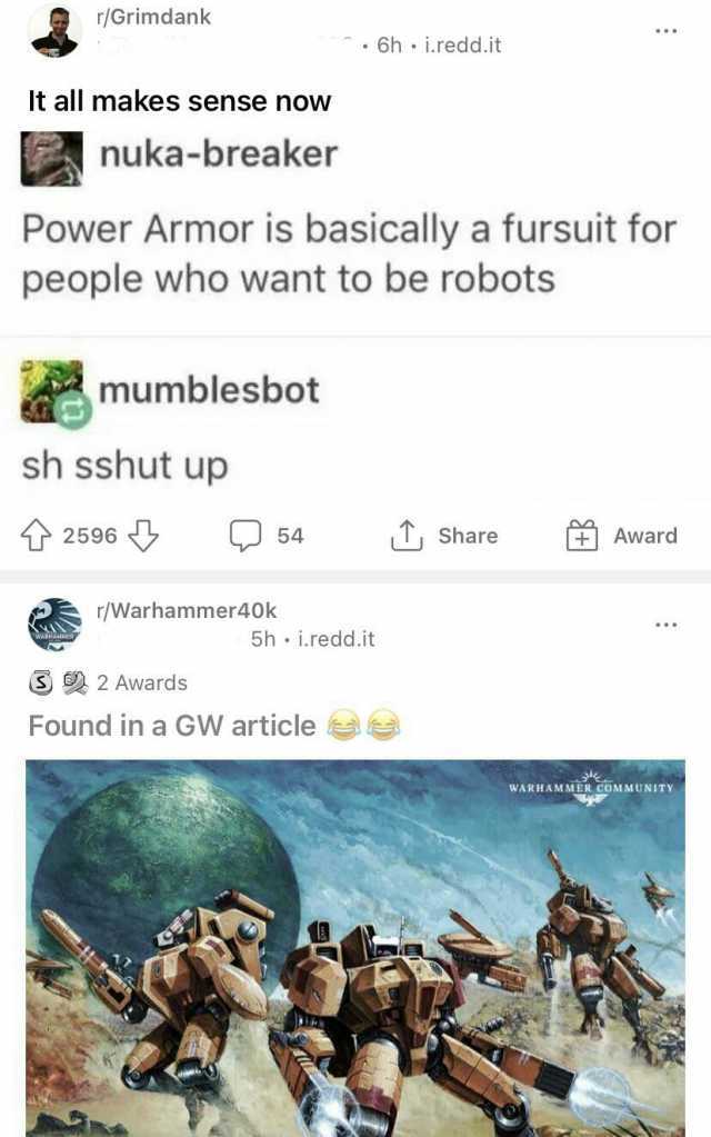 r/Grimdank 6h i.redd.it It all makes sense now nuka-breaker Power Armor is basically a fursuit for people who want to be robots mumblesbot sh sshut up 2596 54 Share Award /Warhammer40k 5h i.redd.it 2 Awards Found in a GW article W