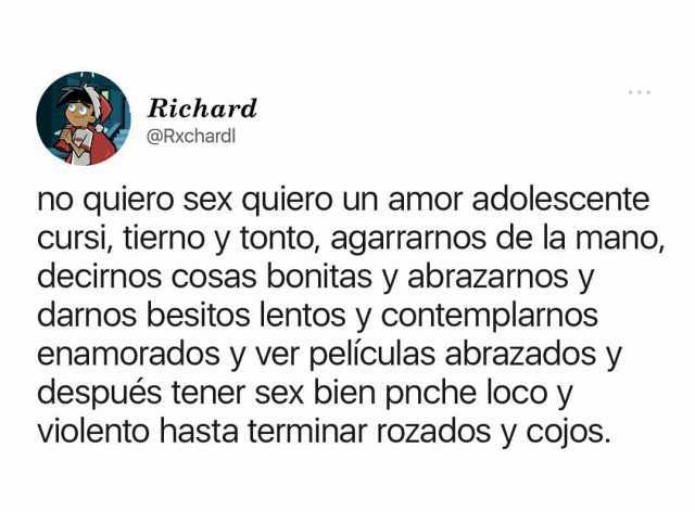 Richard @Rxchardl no quiero sex quiero un amor adolescente Cursi tierno y tonto agarrarnos de la mano decinos cosas bonitas y abrazarnos y darnos besitos lentos y contemplarnos enamorados y ver películas abrazados y después tene