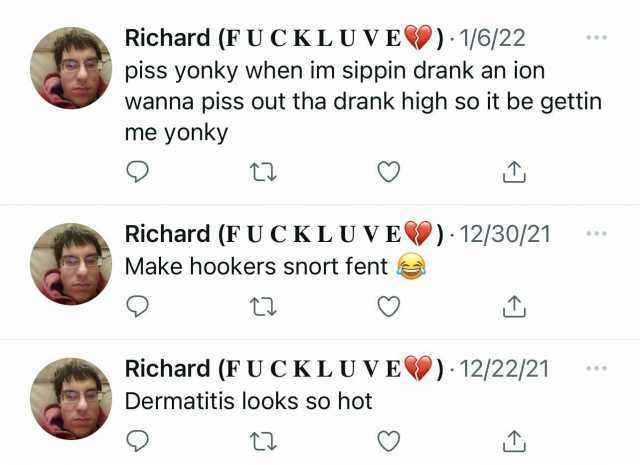 Richard (FUCKLUVE) 1/6/22 piss yonky when im sippin drank an ion wanna piss out tha drank high so it be gettin me yonky Richard (FUCKLUVE) 12/30/21 Make hookers snort fent Richard (FUCKLUVE) 12/22/21 ** Dermatitis looks so hot