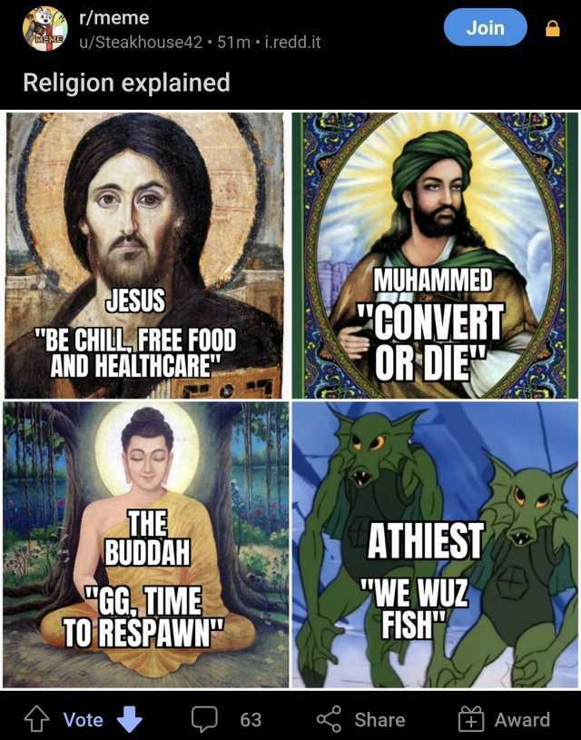 r/meme Join MEME u/Steakhouse42 51 m i.redd.it Religion explained JESUS BE CHILL FREE FOOD AND HEALTHCARE MUHAMMED CONVER OR DIE THE BUDDAH GG. TIME TO RESPAWN ATHIEST WE WUZ HSH Vote 63 Share Award