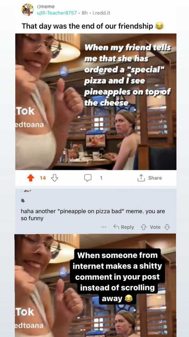 r/meme u/lll-Teacher8757 · 8h i.redd.it That day was the end of our friendship Tok edtoana 14 When my friend tels me that she has ordered a special pizza and Isee pineapples on topof the cheese Tok edtoana 1 haha another pineappl