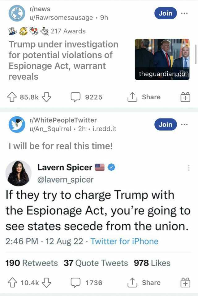r/news u/Rawrsomesausage 9h Join S 217 Awards Trump under investigation for potential violations of Espionage Act warrant reveals theguardian.co 85.8k 9225 Share r/WhitePeopleTwitter u/An_Squirrel 2h .i.redd.it Join I will be for 
