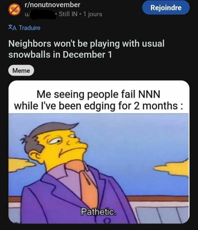 r/nonutnovember XA Traduire • Still IN •1 jours Meme Neighbors wont be playing with usual snowballs in December 1 Rejoindre Me seeing people fail NNN while Ive been edging for 2 months Pathetic.