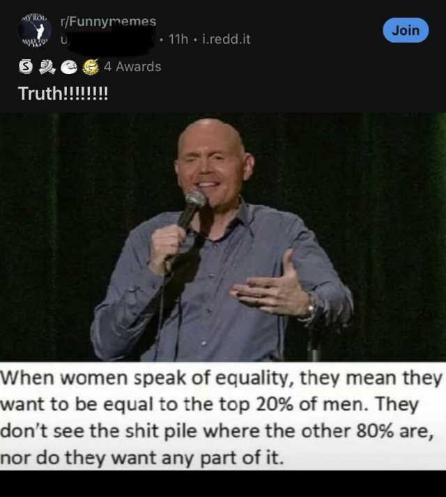 Ro r/Funnymemes Join 11h i.redd.it 4 Awards Truth!!!!!! When women speak of equality they mean they want to be equal to the top 20% of men. They dont see the shit pile where the other 80% are nor do they want any part of it.