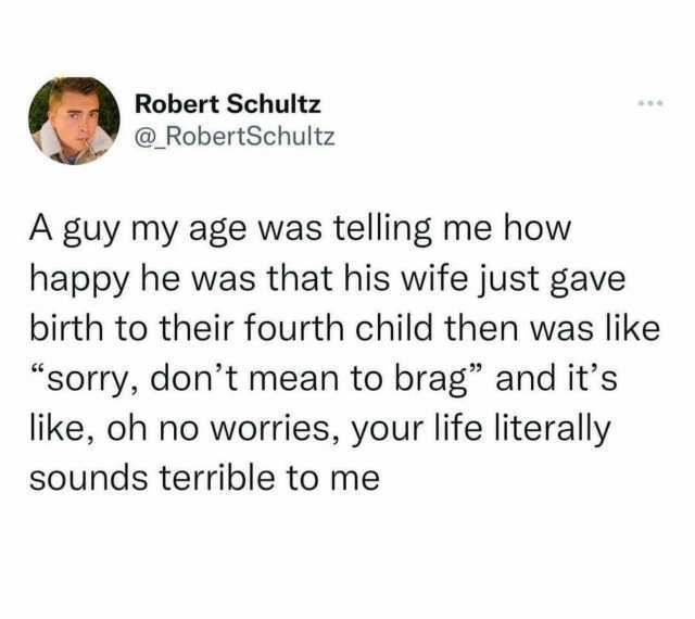 Robert Schultz @RobertSchultz A guy my age was telling me how happy he was that his wife just gave birth to their fourth child then was like sorry dont mean to brag and its like oh no worries your life literally sounds terrible to