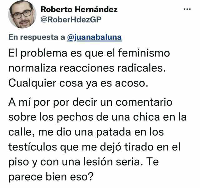 Roberto Hernández @RoberHdezGP En respuesta a @juanabaluna El problema es que el feminismo normaliza reacciones radicales. Cualquier cosa ya es acoso. A mi por por decir un comentario sobre los pechos de una chica en la calle me 