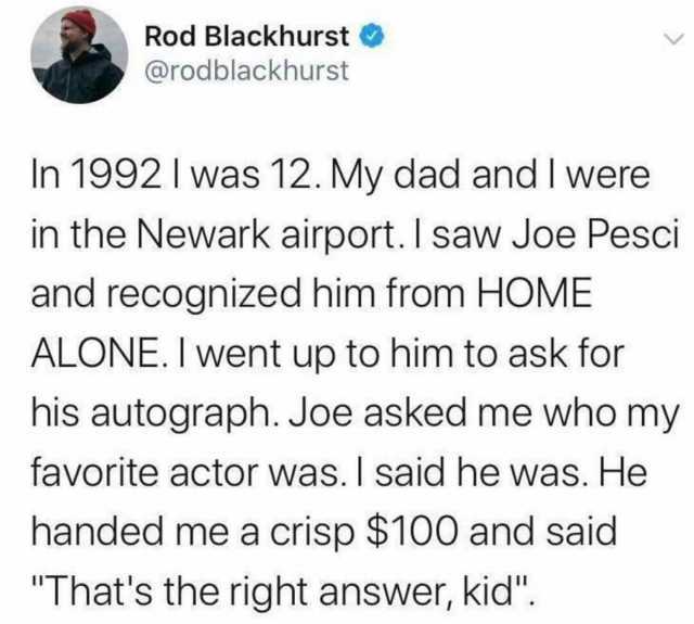 Rod Blackhurst @rodblackhurst In 1992 Iwas 12. My dad and I were in the Newark airport. I saw Joe Pesci and recognized him from HOME ALONE. I went up to him to ask for his autograph. Joe asked me who my favorite actor was. I said 