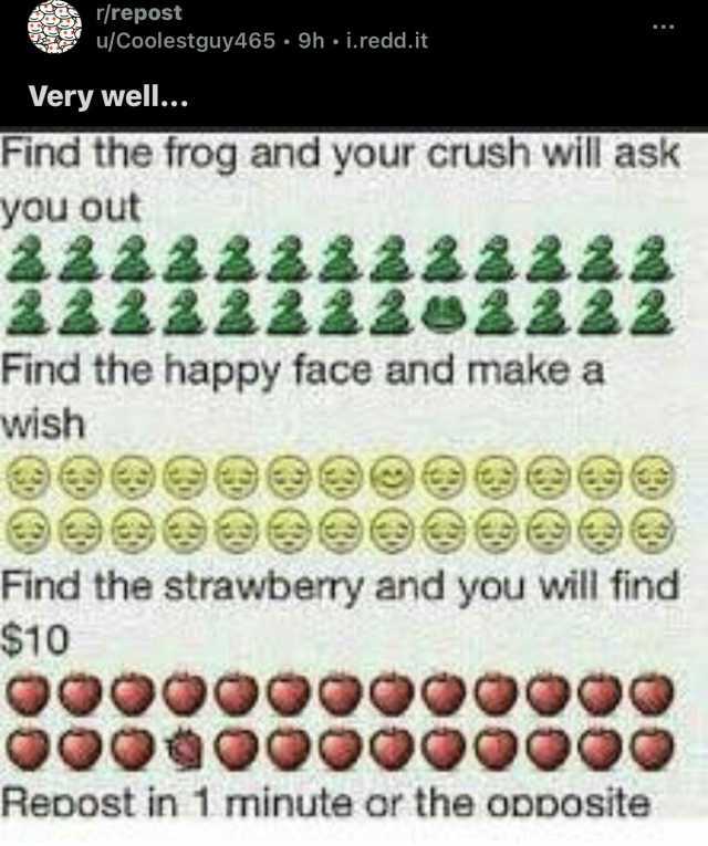 r/repost Very well... u/Coolestguy465. 9h i.redd. it Find the frog and your crush will ask you out 122222iz2222 wish Find the happy face and make a $10 Find the strawberry and you will find Repost in1 minute or the opDosite