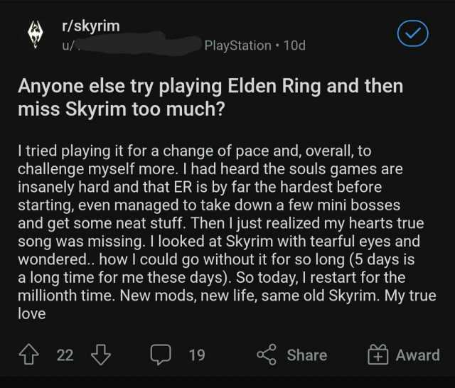 r/skyrim u/ PlayStation 10d Anyone else try playing Elden Ring and then miss Skyrim too much I tried playing it for a change of pace and overall to challenge myself more. I had heard the souls games are insanely hard and that ER i