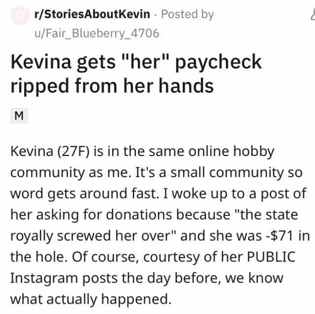 r/StoriesAboutKevin Posted by M u/Fair_Blueberry_4706 Kevina gets her ripped from her hands paycheck Kevina (27F) is in the same online hobby community as me. Its a small community so word gets around fast. I woke up to a post of 