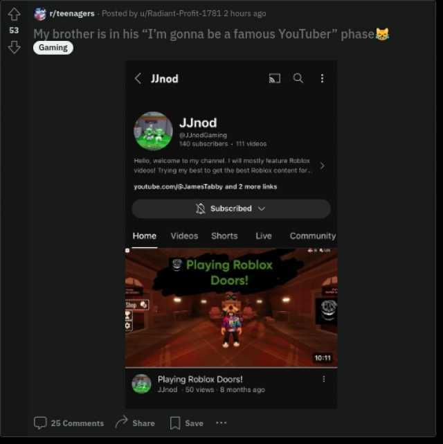 r/teenagers Posted by u/Radiant-Profit-1781 2 hours ago 53 My brother is in his Im gonna be a famous YouTuber phase Gaming ( JJnod JJnod 9JJnodGam ing 140 subscribars 111 videos Hollo welcome to my channel. I wil mostly feature Ro